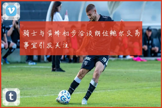 骑士与黄蜂初步洽谈朗佐鲍尔交易事宜引发关注