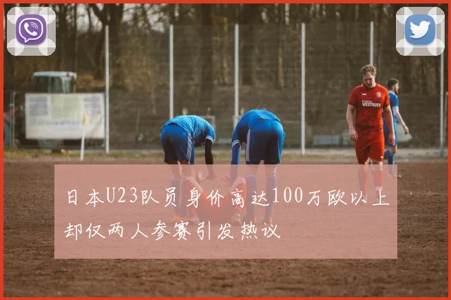 日本U23队员身价高达100万欧以上却仅两人参赛引发热议