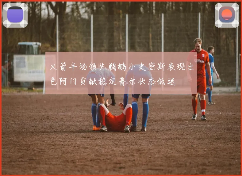 火箭半场领先鹈鹕小史密斯表现出色阿门贡献稳定普尔状态低迷